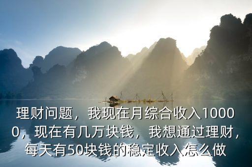 理財問題，我現(xiàn)在月綜合收入10000，現(xiàn)在有幾萬塊錢，我想通過理財，每天有50塊錢的穩(wěn)定收入怎么做