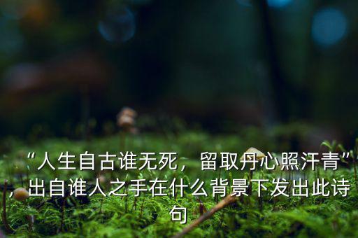 “人生自古誰無死，留取丹心照汗青”，出自誰人之手在什么背景下發(fā)出此詩句