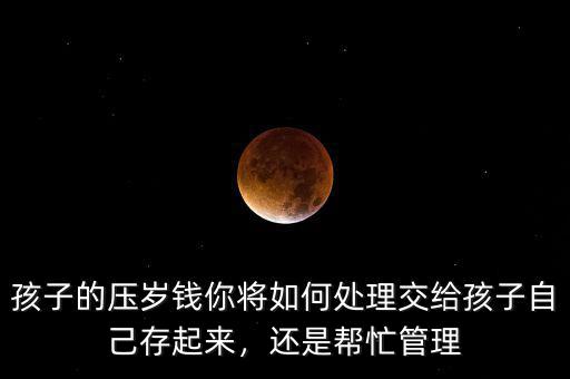 孩子的壓歲錢你將如何處理交給孩子自己存起來，還是幫忙管理