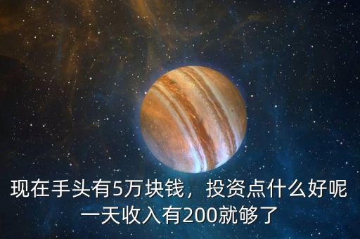 現(xiàn)在手頭有5萬(wàn)塊錢，投資點(diǎn)什么好呢一天收入有200就夠了