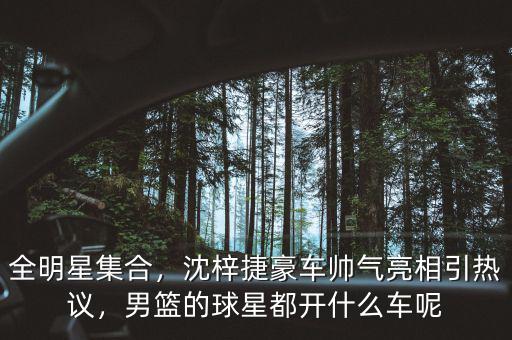全明星集合，沈梓捷豪車帥氣亮相引熱議，男籃的球星都開什么車呢