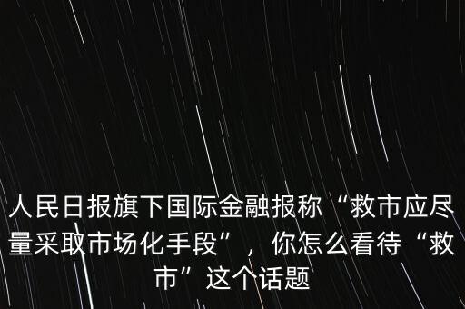 人民日報旗下國際金融報稱“救市應(yīng)盡量采取市場化手段”，你怎么看待“救市”這個話題