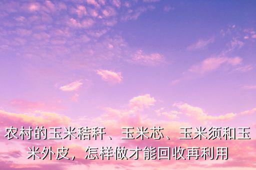 農(nóng)村的玉米秸稈、玉米芯、玉米須和玉米外皮，怎樣做才能回收再利用