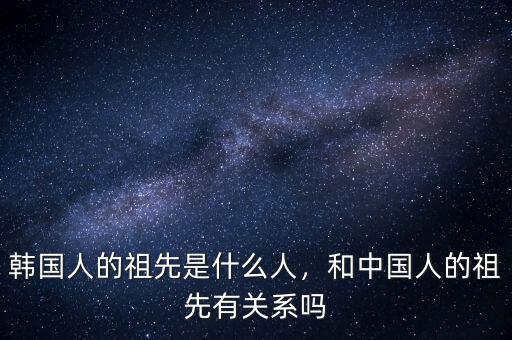 韓國人的祖先是什么人，和中國人的祖先有關系嗎
