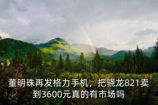 董明珠再發(fā)格力手機(jī)，把驍龍821賣到3600元真的有市場嗎