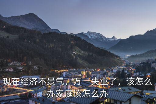 現(xiàn)在經(jīng)濟不景氣，萬一失業(yè)了，該怎么辦家庭該怎么辦