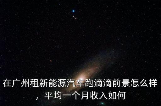 在廣州租新能源汽車跑滴滴前景怎么樣，平均一個月收入如何