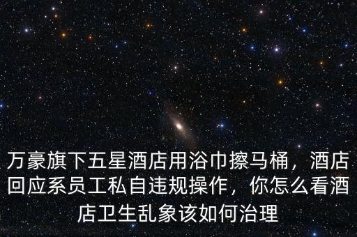 萬豪旗下五星酒店用浴巾擦馬桶，酒店回應(yīng)系員工私自違規(guī)操作，你怎么看酒店衛(wèi)生亂象該如何治理