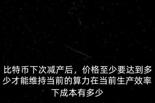比特幣下次減產(chǎn)后，價格至少要達(dá)到多少才能維持當(dāng)前的算力在當(dāng)前生產(chǎn)效率下成本有多少