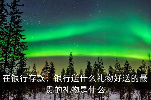 在銀行存款，銀行送什么禮物好送的最貴的禮物是什么