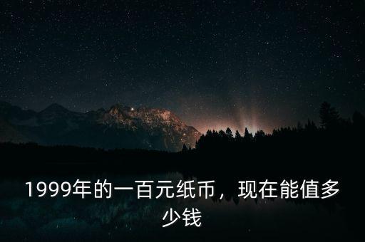 1999年的一百元紙幣，現(xiàn)在能值多少錢(qián)