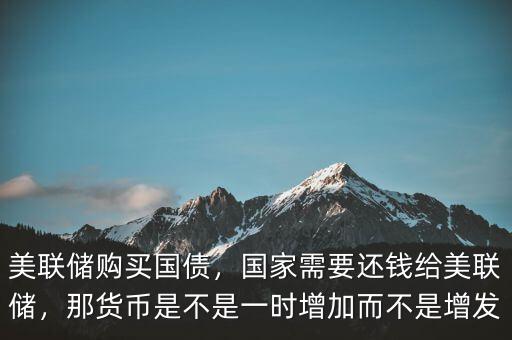 美聯(lián)儲購買國債，國家需要還錢給美聯(lián)儲，那貨幣是不是一時增加而不是增發(fā)
