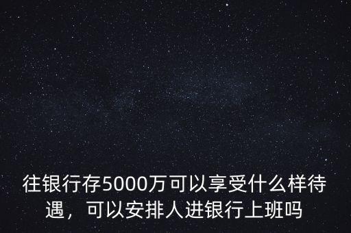 往銀行存5000萬可以享受什么樣待遇，可以安排人進銀行上班嗎