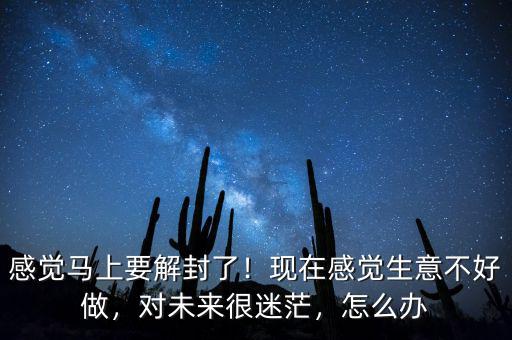 感覺馬上要解封了！現(xiàn)在感覺生意不好做，對未來很迷茫，怎么辦