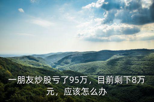 一朋友炒股虧了95萬，目前剩下8萬元，應(yīng)該怎么辦