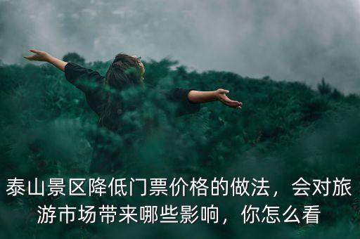 泰山景區(qū)降低門票價格的做法，會對旅游市場帶來哪些影響，你怎么看