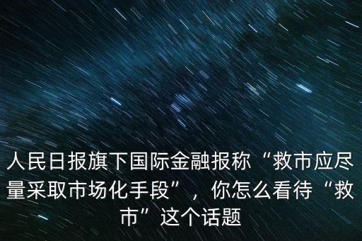 人民日報(bào)旗下國際金融報(bào)稱“救市應(yīng)盡量采取市場化手段”，你怎么看待“救市”這個(gè)話題