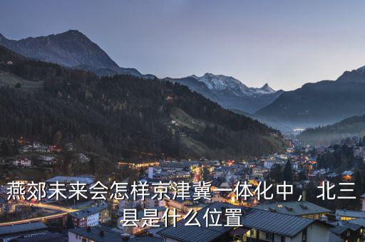 燕郊未來會(huì)怎樣京津冀一體化中，北三縣是什么位置