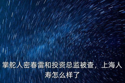 掌舵人密春雷和投資總監(jiān)被查，上海人壽怎么樣了