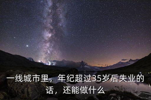 一線城市里，年紀(jì)超過35歲后失業(yè)的話，還能做什么