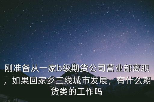 剛準(zhǔn)備從一家b級(jí)期貨公司營(yíng)業(yè)部離職，如果回家鄉(xiāng)三線(xiàn)城市發(fā)展，有什么期貨類(lèi)的工作嗎