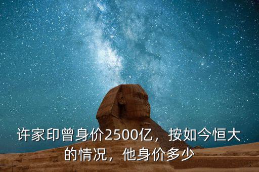 許家印曾身價2500億，按如今恒大的情況，他身價多少