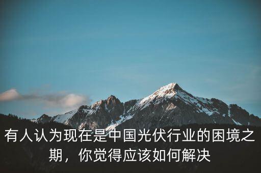 有人認(rèn)為現(xiàn)在是中國光伏行業(yè)的困境之期，你覺得應(yīng)該如何解決