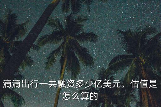 滴滴出行一共融資多少億美元，估值是怎么算的