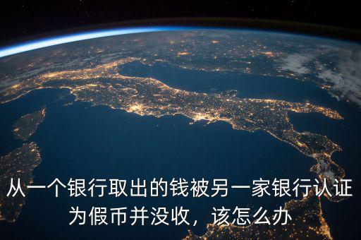 從一個銀行取出的錢被另一家銀行認證為假幣并沒收，該怎么辦