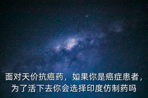 面對(duì)天價(jià)抗癌藥，如果你是癌癥患者，為了活下去你會(huì)選擇印度仿制藥嗎