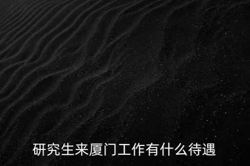 廈工工作怎么樣,研究生來(lái)廈門(mén)工作有什么待遇