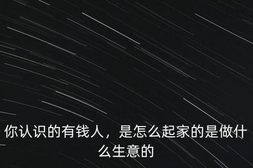 你認識的有錢人，是怎么起家的是做什么生意的