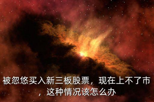 被忽悠買入新三板股票，現(xiàn)在上不了市，這種情況該怎么辦