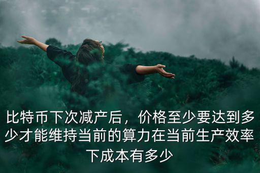 比特幣下次減產(chǎn)后，價格至少要達(dá)到多少才能維持當(dāng)前的算力在當(dāng)前生產(chǎn)效率下成本有多少