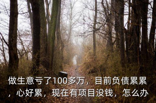 做生意虧了100多萬，目前負(fù)債累累，心好累，現(xiàn)在有項(xiàng)目沒錢，怎么辦