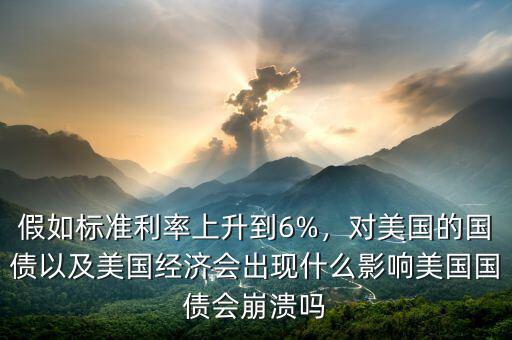 假如標(biāo)準(zhǔn)利率上升到6%，對(duì)美國的國債以及美國經(jīng)濟(jì)會(huì)出現(xiàn)什么影響美國國債會(huì)崩潰嗎