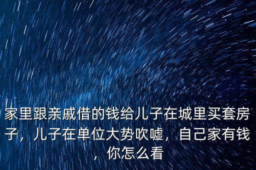 家里跟親戚借的錢給兒子在城里買套房子，兒子在單位大勢吹噓，自己家有錢，你怎么看