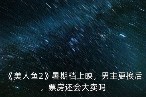 《美人魚(yú)2》暑期檔上映，男主更換后，票房還會(huì)大賣(mài)嗎