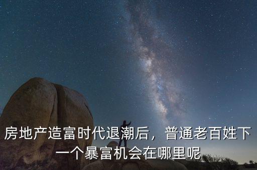 房地產(chǎn)造富時代退潮后，普通老百姓下一個暴富機會在哪里呢