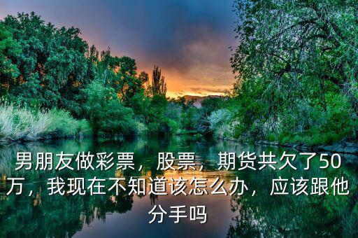 男朋友做彩票，股票，期貨共欠了50萬，我現(xiàn)在不知道該怎么辦，應(yīng)該跟他分手嗎