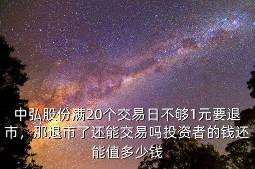 中弘股份滿20個交易日不夠1元要退市，那退市了還能交易嗎投資者的錢還能值多少錢