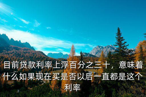 目前貸款利率上浮百分之三十，意味著什么如果現(xiàn)在買是否以后一直都是這個(gè)利率