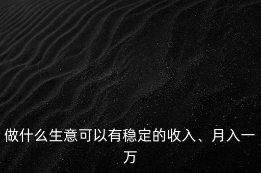 做什么生意可以有穩(wěn)定的收入、月入一萬
