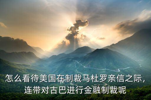 怎么看待美國在制裁馬杜羅親信之際，連帶對古巴進行金融制裁呢