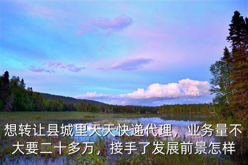 想轉(zhuǎn)讓縣城里天天快遞代理，業(yè)務(wù)量不大要二十多萬，接手了發(fā)展前景怎樣
