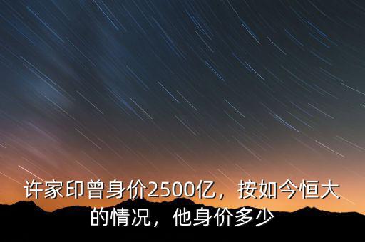 許家印曾身價2500億，按如今恒大的情況，他身價多少