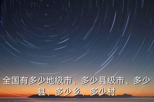 全國有多少地級市、多少縣級市、多少縣、多少鄉(xiāng)、多少村