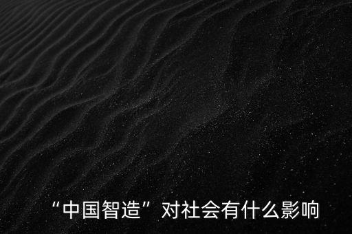 中國質(zhì)造有什么好處,中國智造對(duì)社會(huì)有什么影響