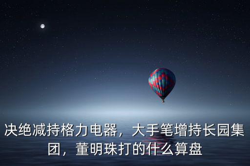 決絕減持格力電器，大手筆增持長(zhǎng)園集團(tuán)，董明珠打的什么算盤(pán)