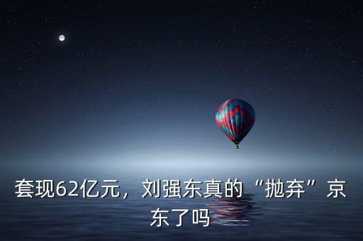 套現(xiàn)62億元，劉強東真的“拋棄”京東了嗎
